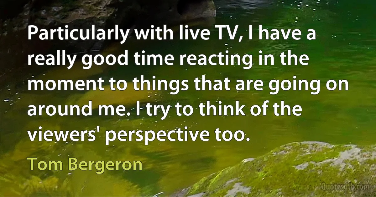 Particularly with live TV, I have a really good time reacting in the moment to things that are going on around me. I try to think of the viewers' perspective too. (Tom Bergeron)