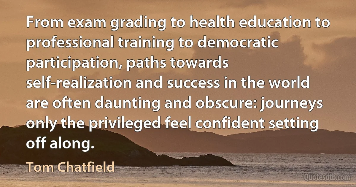 From exam grading to health education to professional training to democratic participation, paths towards self-realization and success in the world are often daunting and obscure: journeys only the privileged feel confident setting off along. (Tom Chatfield)