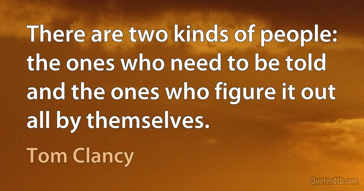 There are two kinds of people: the ones who need to be told and the ones who figure it out all by themselves. (Tom Clancy)