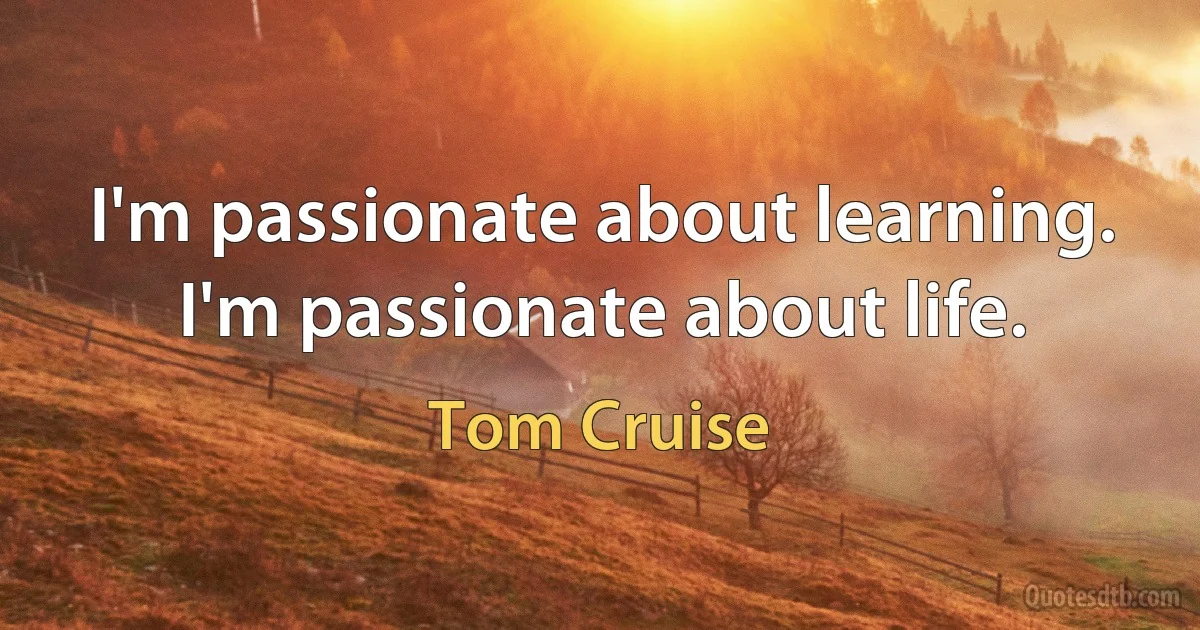 I'm passionate about learning. I'm passionate about life. (Tom Cruise)