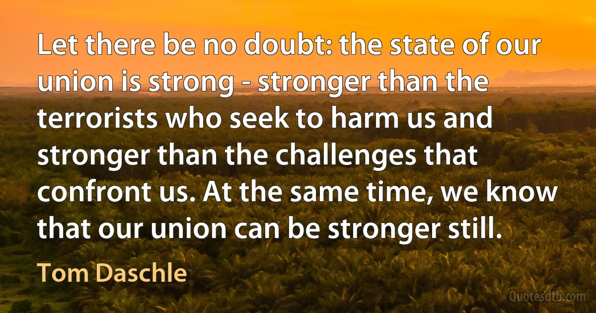 Let there be no doubt: the state of our union is strong - stronger than the terrorists who seek to harm us and stronger than the challenges that confront us. At the same time, we know that our union can be stronger still. (Tom Daschle)