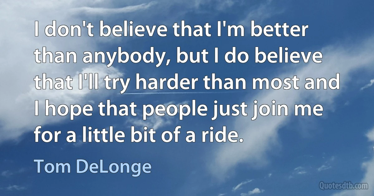 I don't believe that I'm better than anybody, but I do believe that I'll try harder than most and I hope that people just join me for a little bit of a ride. (Tom DeLonge)