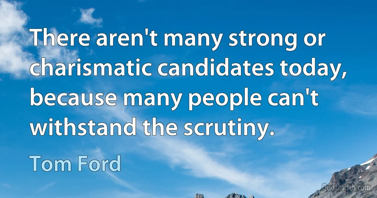 There aren't many strong or charismatic candidates today, because many people can't withstand the scrutiny. (Tom Ford)