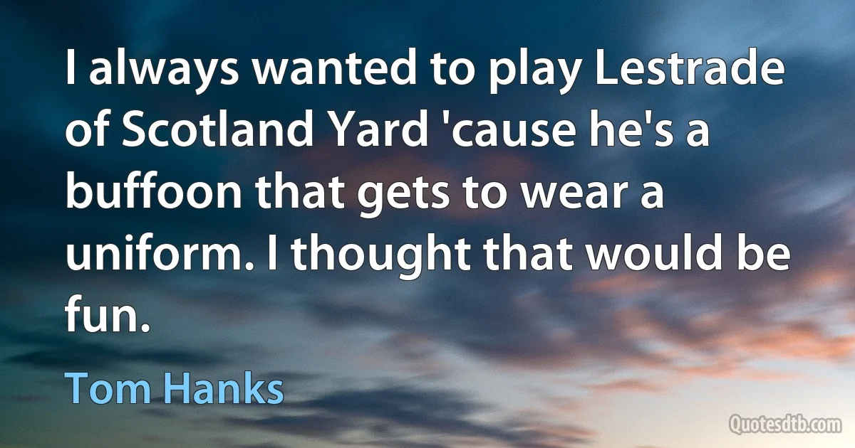 I always wanted to play Lestrade of Scotland Yard 'cause he's a buffoon that gets to wear a uniform. I thought that would be fun. (Tom Hanks)