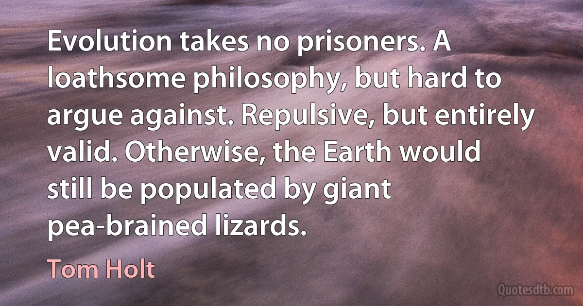 Evolution takes no prisoners. A loathsome philosophy, but hard to argue against. Repulsive, but entirely valid. Otherwise, the Earth would still be populated by giant pea-brained lizards. (Tom Holt)