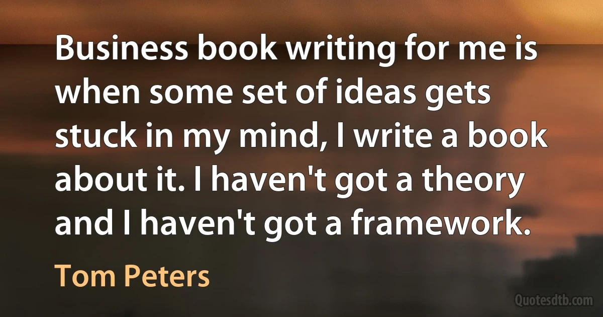 Business book writing for me is when some set of ideas gets stuck in my mind, I write a book about it. I haven't got a theory and I haven't got a framework. (Tom Peters)