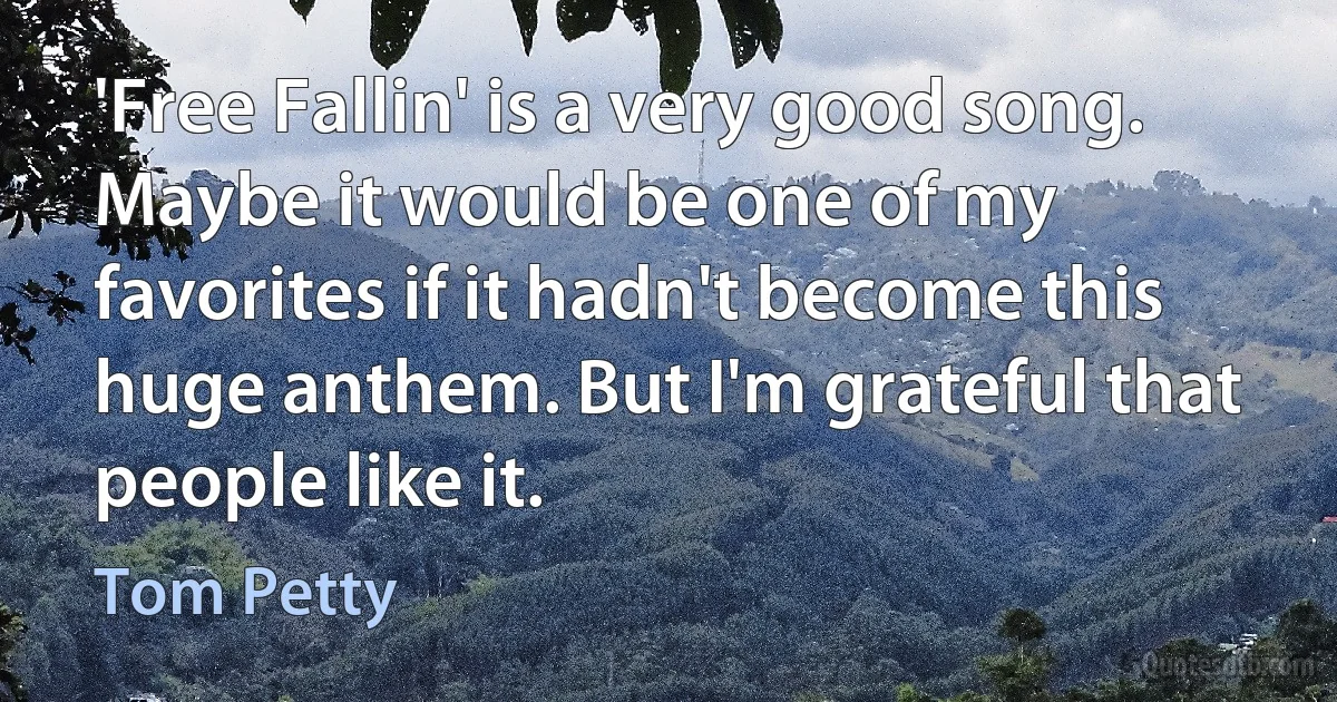 'Free Fallin' is a very good song. Maybe it would be one of my favorites if it hadn't become this huge anthem. But I'm grateful that people like it. (Tom Petty)