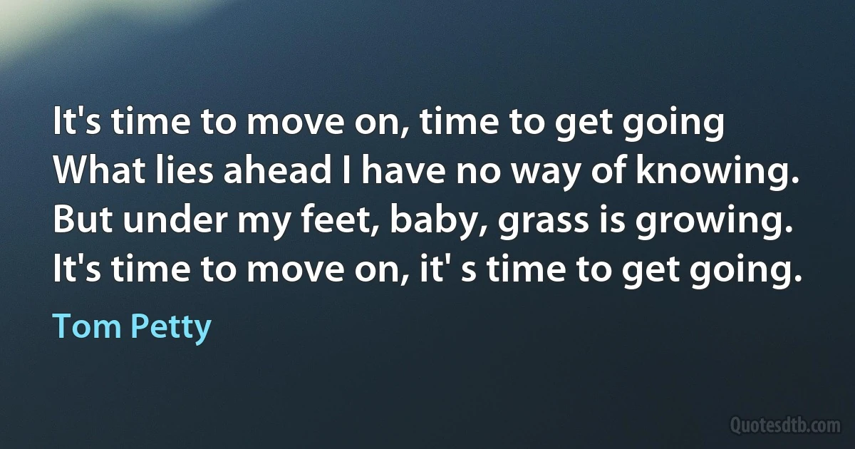 It's time to move on, time to get going
What lies ahead I have no way of knowing.
But under my feet, baby, grass is growing.
It's time to move on, it' s time to get going. (Tom Petty)