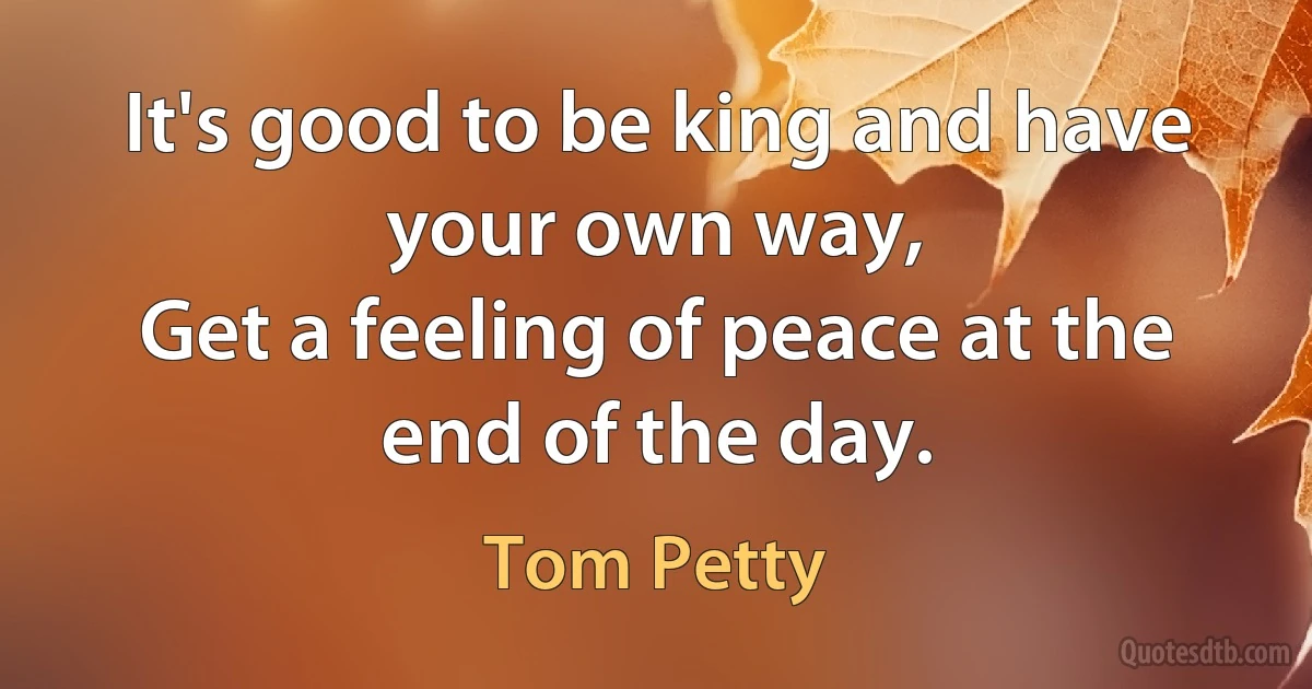 It's good to be king and have your own way,
Get a feeling of peace at the end of the day. (Tom Petty)