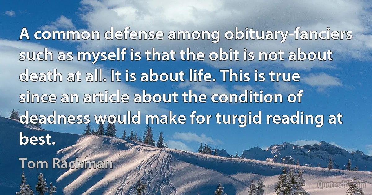 A common defense among obituary-fanciers such as myself is that the obit is not about death at all. It is about life. This is true since an article about the condition of deadness would make for turgid reading at best. (Tom Rachman)