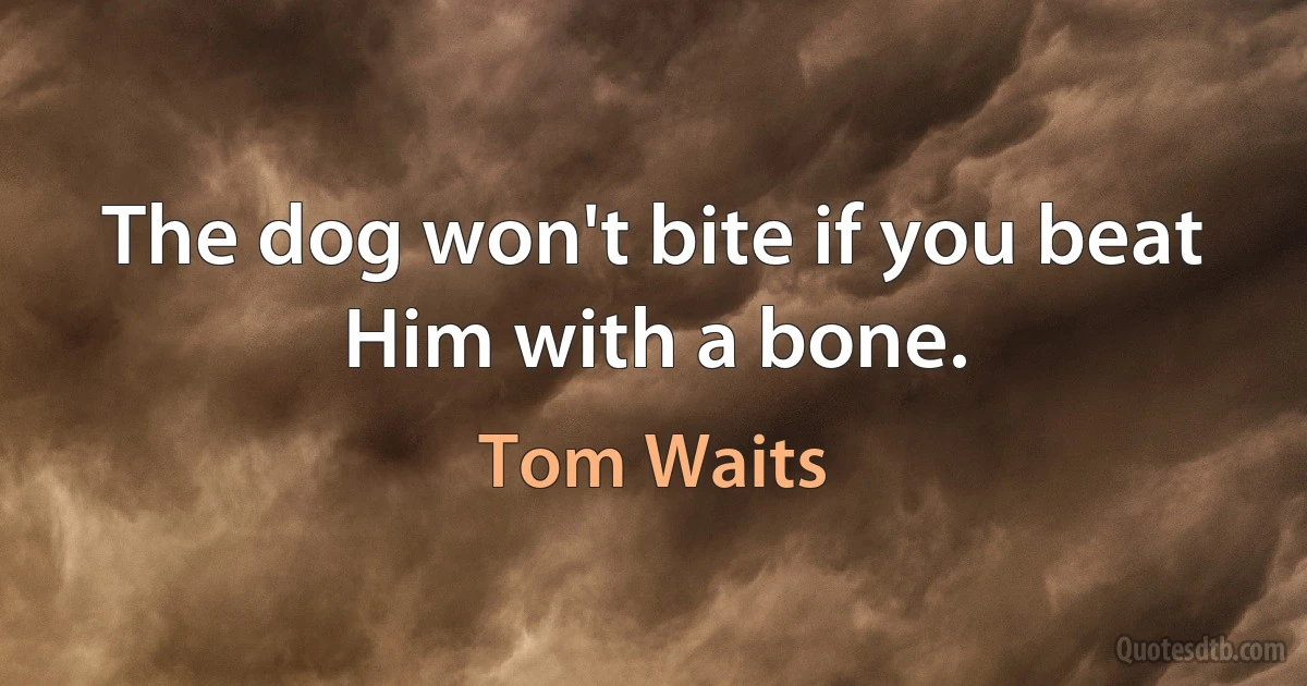 The dog won't bite if you beat Him with a bone. (Tom Waits)