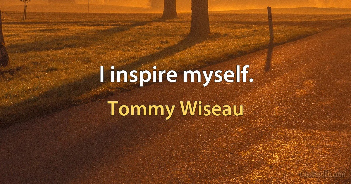 I inspire myself. (Tommy Wiseau)