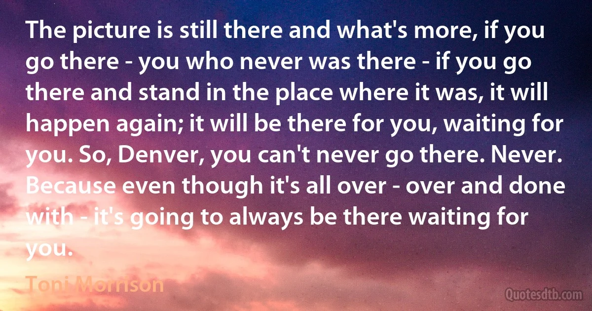 The picture is still there and what's more, if you go there - you who never was there - if you go there and stand in the place where it was, it will happen again; it will be there for you, waiting for you. So, Denver, you can't never go there. Never. Because even though it's all over - over and done with - it's going to always be there waiting for you. (Toni Morrison)