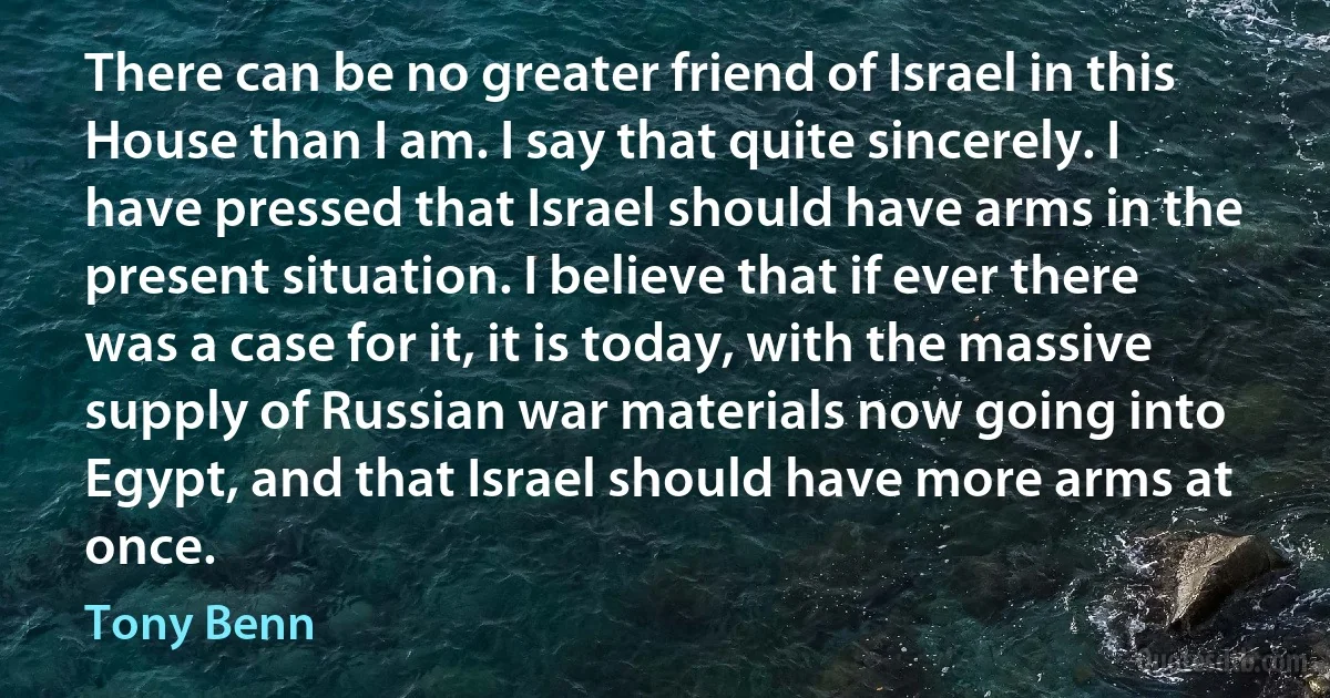 There can be no greater friend of Israel in this House than I am. I say that quite sincerely. I have pressed that Israel should have arms in the present situation. I believe that if ever there was a case for it, it is today, with the massive supply of Russian war materials now going into Egypt, and that Israel should have more arms at once. (Tony Benn)