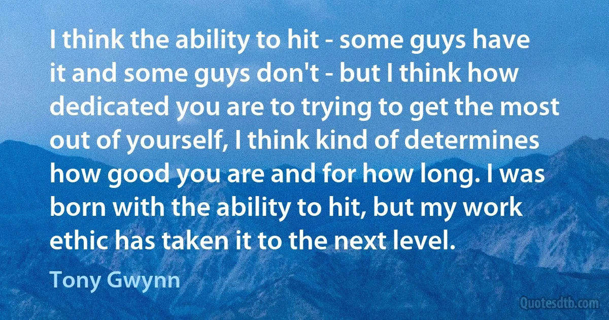 I think the ability to hit - some guys have it and some guys don't - but I think how dedicated you are to trying to get the most out of yourself, I think kind of determines how good you are and for how long. I was born with the ability to hit, but my work ethic has taken it to the next level. (Tony Gwynn)