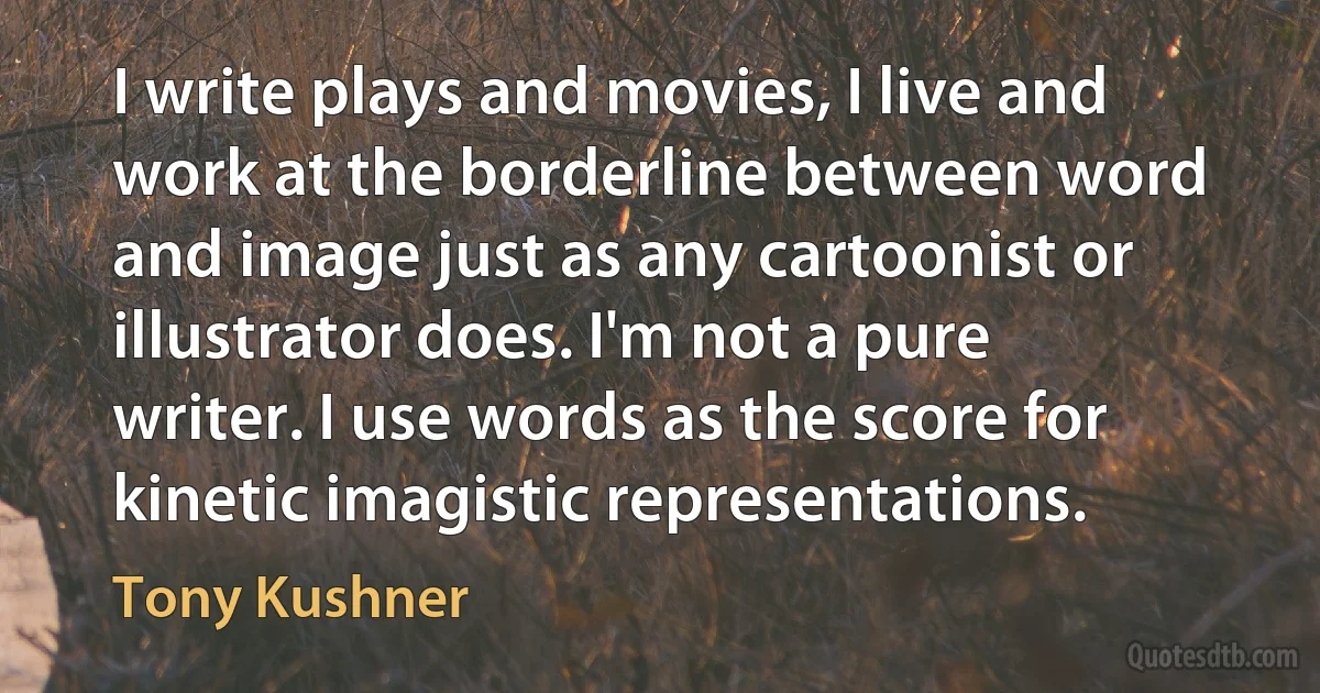 I write plays and movies, I live and work at the borderline between word and image just as any cartoonist or illustrator does. I'm not a pure writer. I use words as the score for kinetic imagistic representations. (Tony Kushner)