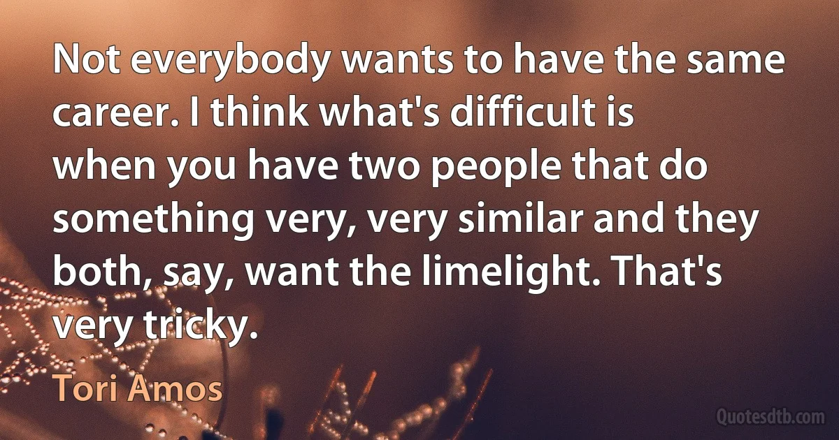 Not everybody wants to have the same career. I think what's difficult is when you have two people that do something very, very similar and they both, say, want the limelight. That's very tricky. (Tori Amos)