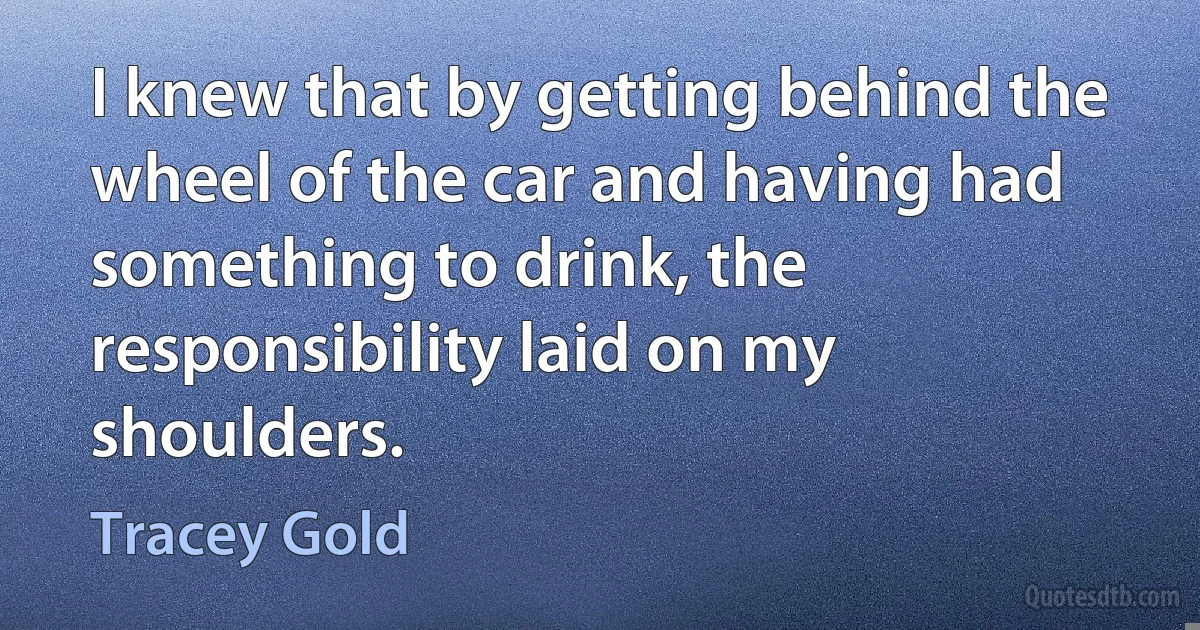 I knew that by getting behind the wheel of the car and having had something to drink, the responsibility laid on my shoulders. (Tracey Gold)