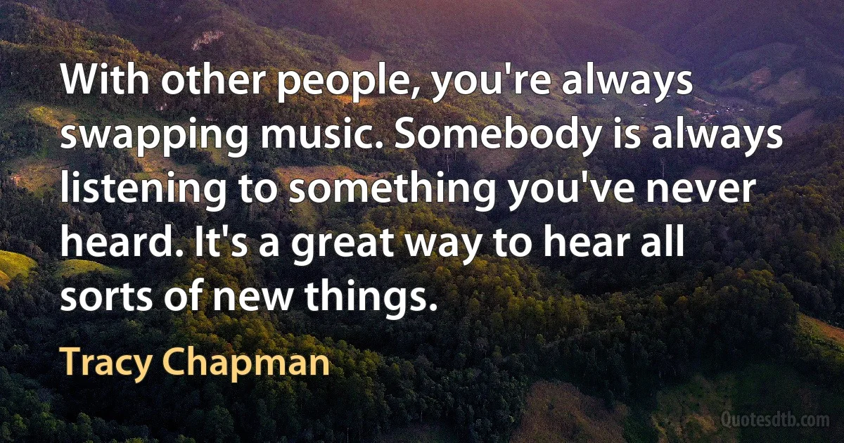 With other people, you're always swapping music. Somebody is always listening to something you've never heard. It's a great way to hear all sorts of new things. (Tracy Chapman)