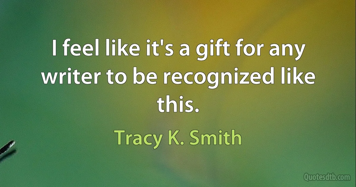 I feel like it's a gift for any writer to be recognized like this. (Tracy K. Smith)