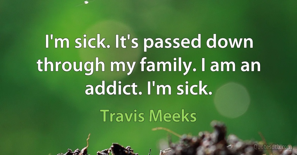 I'm sick. It's passed down through my family. I am an addict. I'm sick. (Travis Meeks)