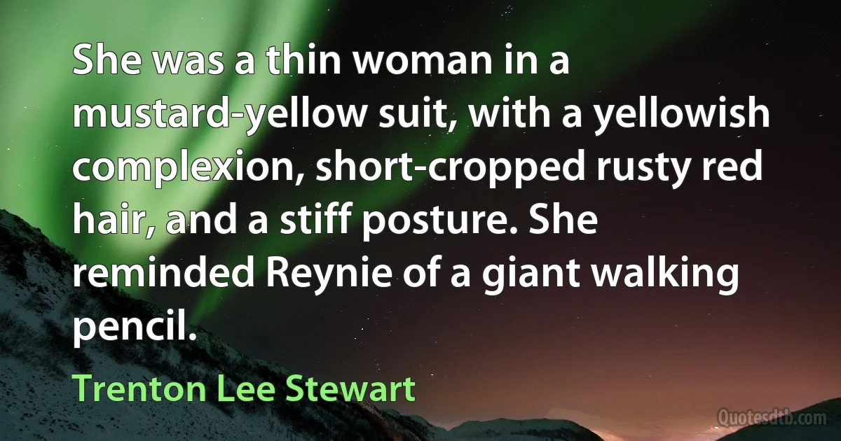 She was a thin woman in a mustard-yellow suit, with a yellowish complexion, short-cropped rusty red hair, and a stiff posture. She reminded Reynie of a giant walking pencil. (Trenton Lee Stewart)