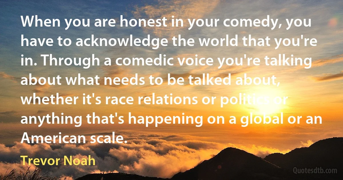 When you are honest in your comedy, you have to acknowledge the world that you're in. Through a comedic voice you're talking about what needs to be talked about, whether it's race relations or politics or anything that's happening on a global or an American scale. (Trevor Noah)