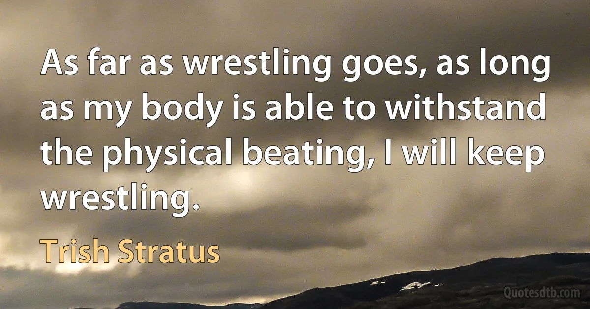 As far as wrestling goes, as long as my body is able to withstand the physical beating, I will keep wrestling. (Trish Stratus)