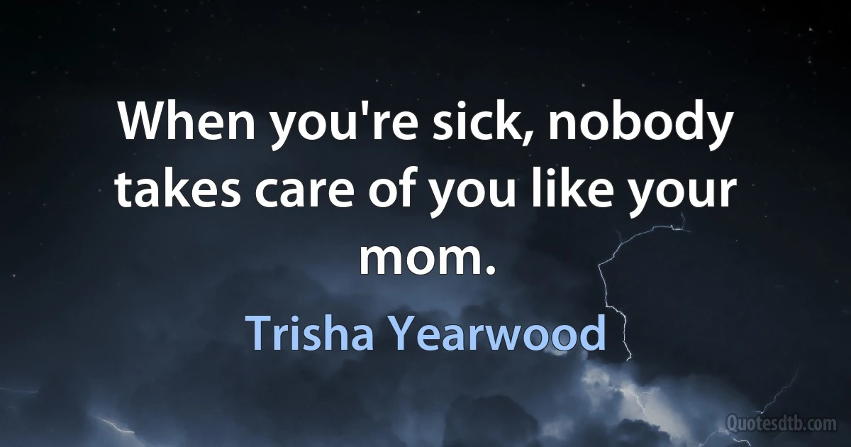 When you're sick, nobody takes care of you like your mom. (Trisha Yearwood)