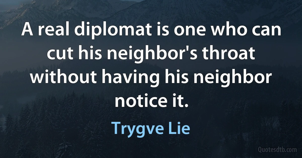 A real diplomat is one who can cut his neighbor's throat without having his neighbor notice it. (Trygve Lie)