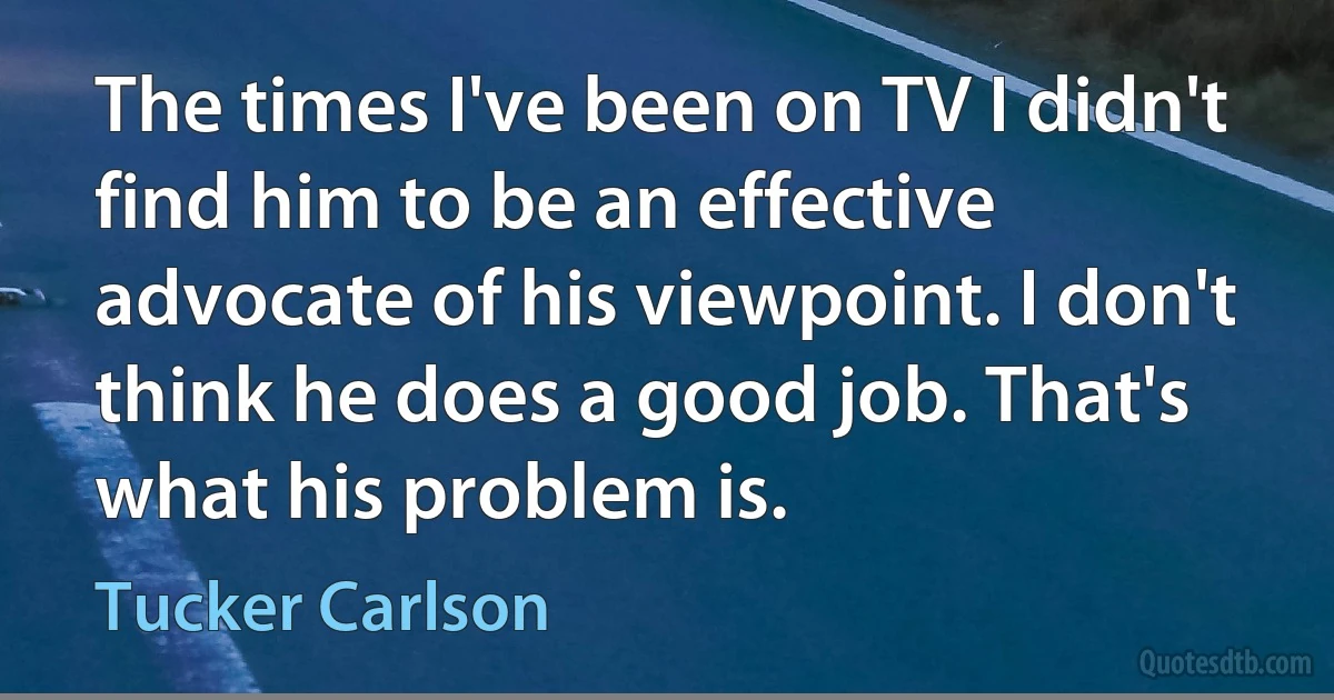 The times I've been on TV I didn't find him to be an effective advocate of his viewpoint. I don't think he does a good job. That's what his problem is. (Tucker Carlson)