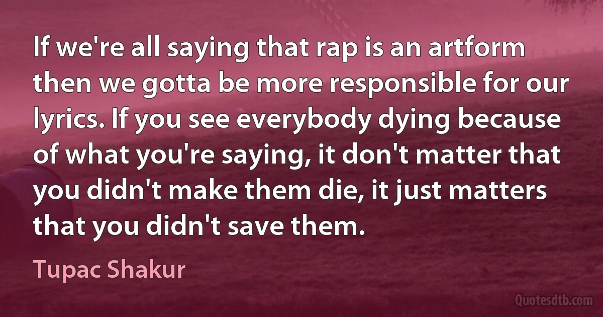 If we're all saying that rap is an artform then we gotta be more responsible for our lyrics. If you see everybody dying because of what you're saying, it don't matter that you didn't make them die, it just matters that you didn't save them. (Tupac Shakur)