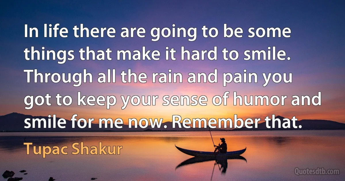 In life there are going to be some things that make it hard to smile. Through all the rain and pain you got to keep your sense of humor and smile for me now. Remember that. (Tupac Shakur)