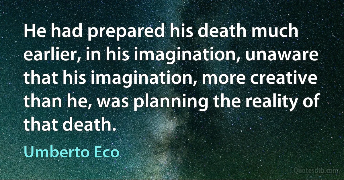 He had prepared his death much earlier, in his imagination, unaware that his imagination, more creative than he, was planning the reality of that death. (Umberto Eco)