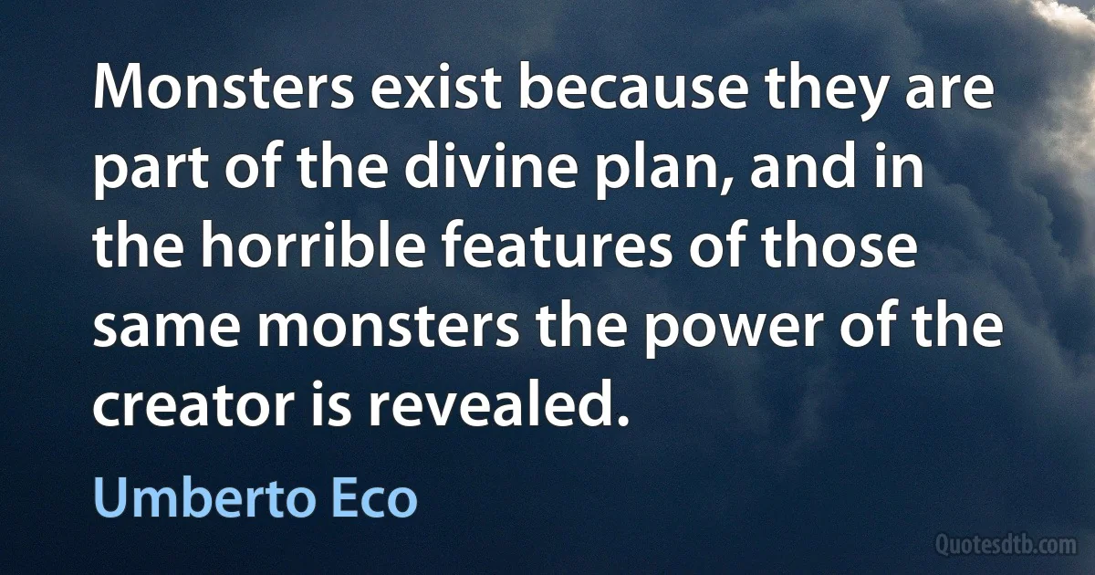 Monsters exist because they are part of the divine plan, and in the horrible features of those same monsters the power of the creator is revealed. (Umberto Eco)