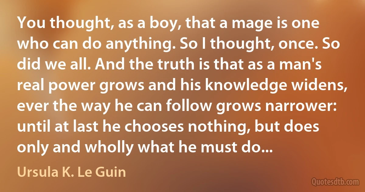 You thought, as a boy, that a mage is one who can do anything. So I thought, once. So did we all. And the truth is that as a man's real power grows and his knowledge widens, ever the way he can follow grows narrower: until at last he chooses nothing, but does only and wholly what he must do... (Ursula K. Le Guin)