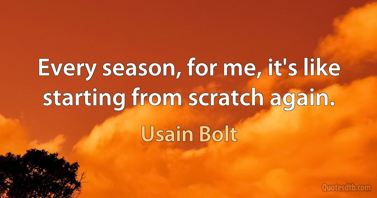 Every season, for me, it's like starting from scratch again. (Usain Bolt)