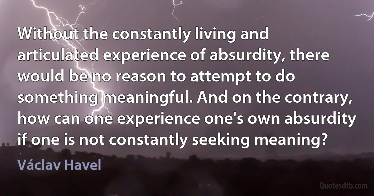 Without the constantly living and articulated experience of absurdity, there would be no reason to attempt to do something meaningful. And on the contrary, how can one experience one's own absurdity if one is not constantly seeking meaning? (Václav Havel)