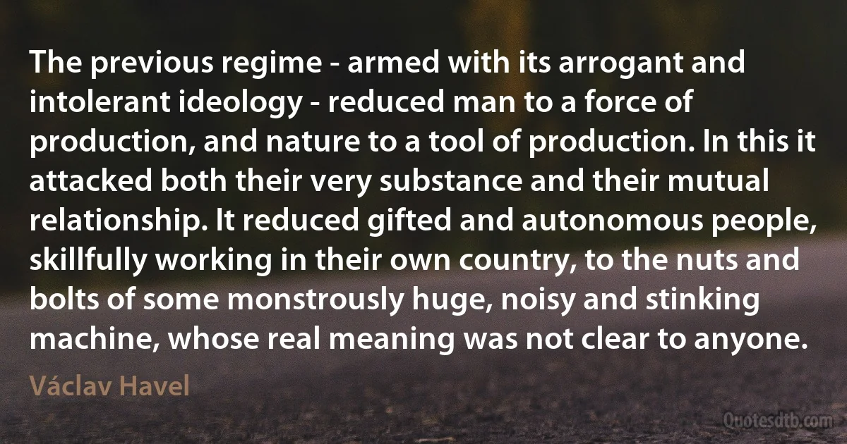 The previous regime - armed with its arrogant and intolerant ideology - reduced man to a force of production, and nature to a tool of production. In this it attacked both their very substance and their mutual relationship. It reduced gifted and autonomous people, skillfully working in their own country, to the nuts and bolts of some monstrously huge, noisy and stinking machine, whose real meaning was not clear to anyone. (Václav Havel)