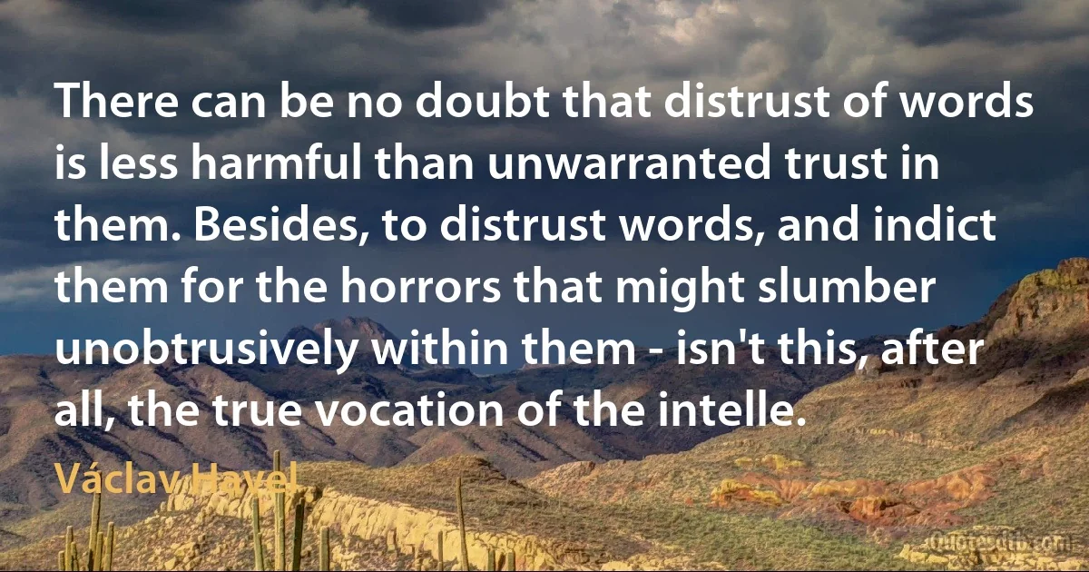 There can be no doubt that distrust of words is less harmful than unwarranted trust in them. Besides, to distrust words, and indict them for the horrors that might slumber unobtrusively within them - isn't this, after all, the true vocation of the intelle. (Václav Havel)