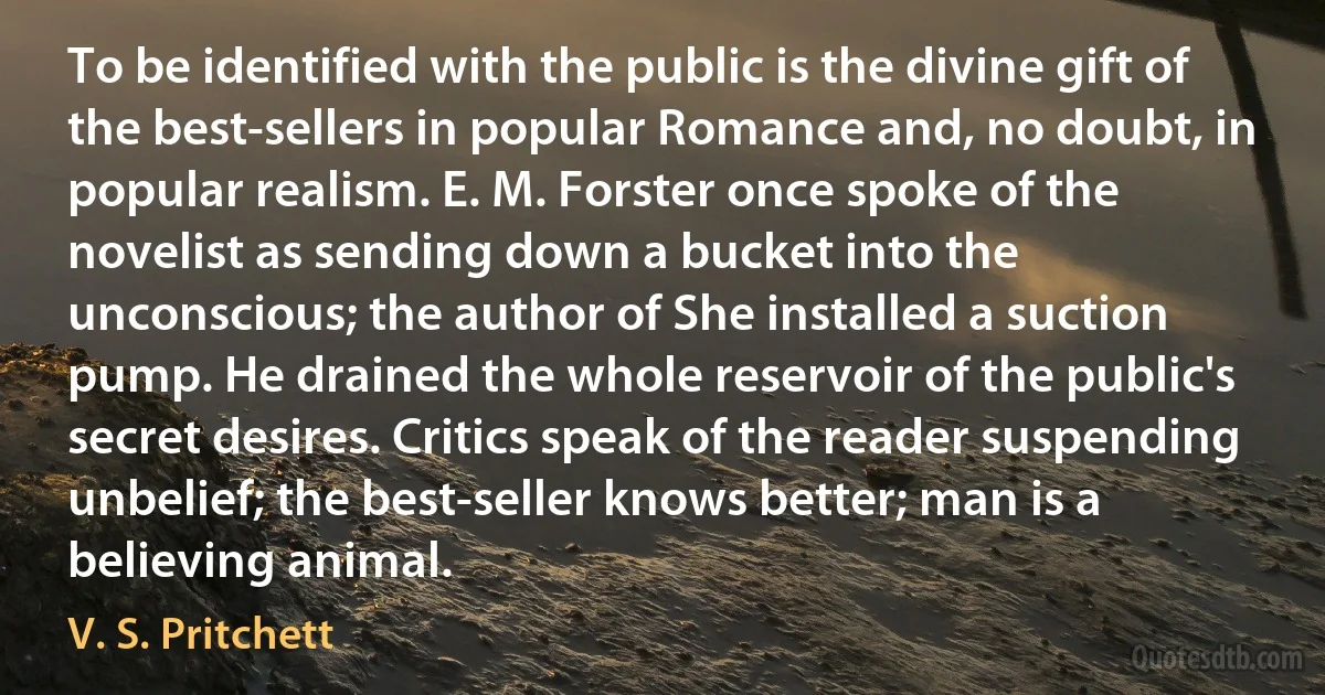 To be identified with the public is the divine gift of the best-sellers in popular Romance and, no doubt, in popular realism. E. M. Forster once spoke of the novelist as sending down a bucket into the unconscious; the author of She installed a suction pump. He drained the whole reservoir of the public's secret desires. Critics speak of the reader suspending unbelief; the best-seller knows better; man is a believing animal. (V. S. Pritchett)