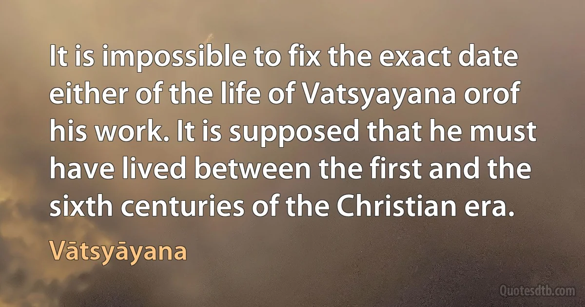 It is impossible to fix the exact date either of the life of Vatsyayana orof his work. It is supposed that he must have lived between the first and the sixth centuries of the Christian era. (Vātsyāyana)