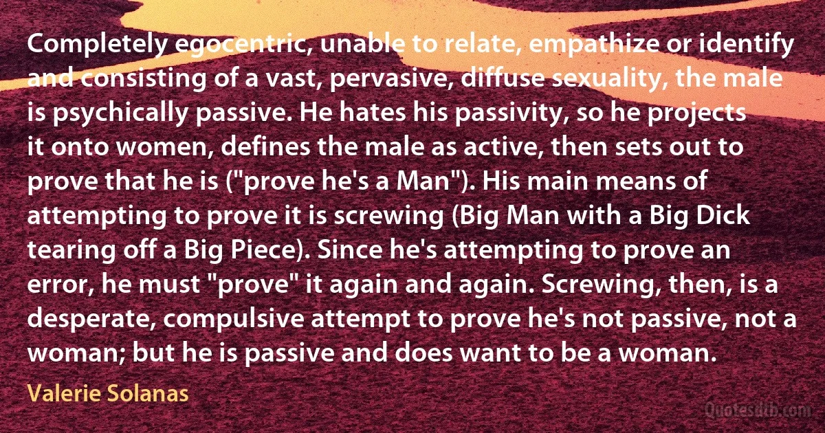 Completely egocentric, unable to relate, empathize or identify and consisting of a vast, pervasive, diffuse sexuality, the male is psychically passive. He hates his passivity, so he projects it onto women, defines the male as active, then sets out to prove that he is ("prove he's a Man"). His main means of attempting to prove it is screwing (Big Man with a Big Dick tearing off a Big Piece). Since he's attempting to prove an error, he must "prove" it again and again. Screwing, then, is a desperate, compulsive attempt to prove he's not passive, not a woman; but he is passive and does want to be a woman. (Valerie Solanas)