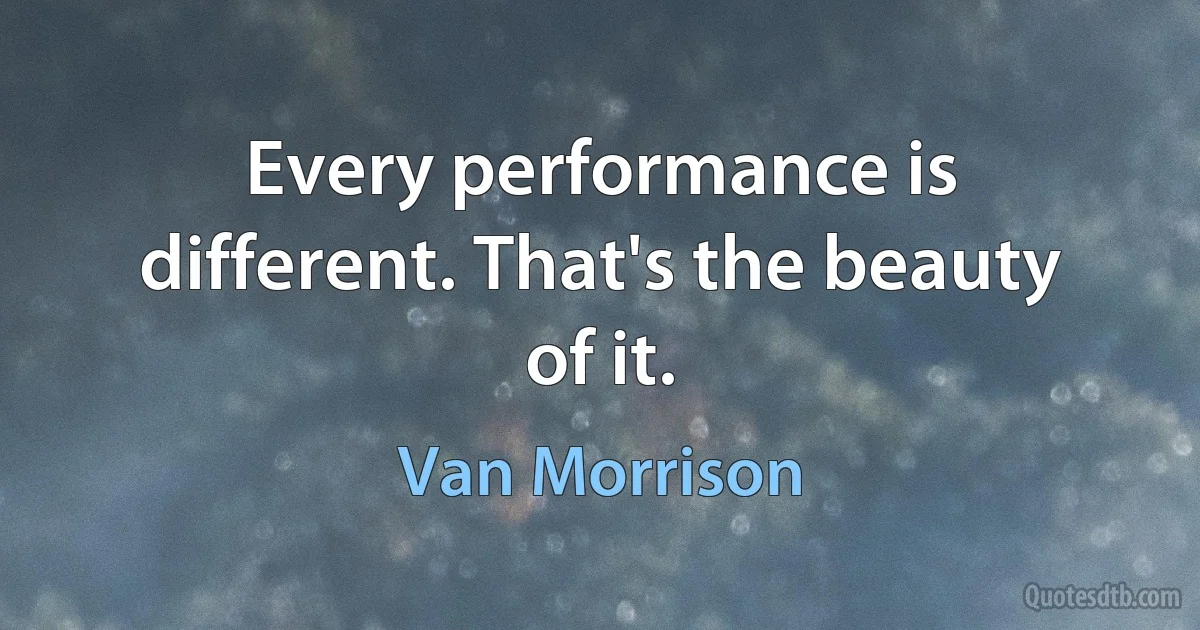 Every performance is different. That's the beauty of it. (Van Morrison)