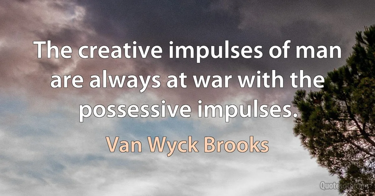 The creative impulses of man are always at war with the possessive impulses. (Van Wyck Brooks)