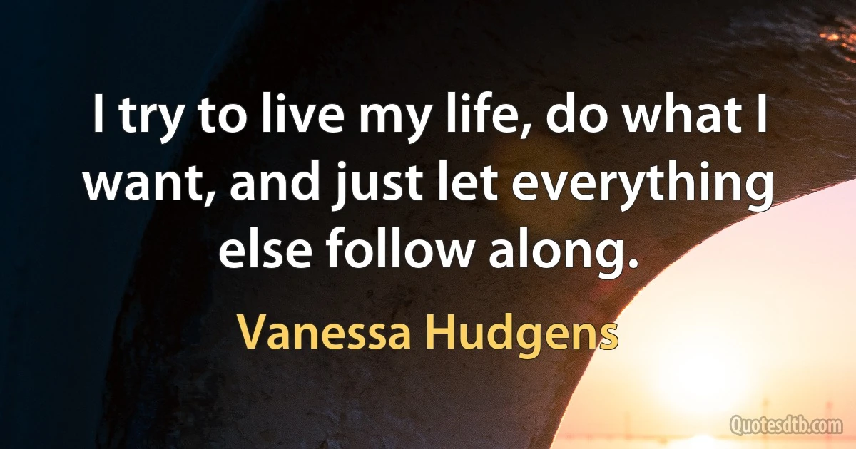 I try to live my life, do what I want, and just let everything else follow along. (Vanessa Hudgens)