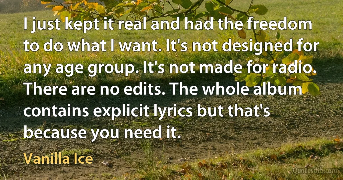 I just kept it real and had the freedom to do what I want. It's not designed for any age group. It's not made for radio. There are no edits. The whole album contains explicit lyrics but that's because you need it. (Vanilla Ice)