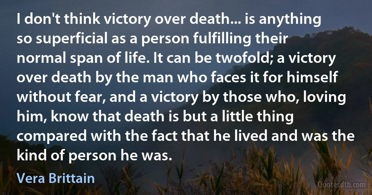 I don't think victory over death... is anything so superficial as a person fulfilling their normal span of life. It can be twofold; a victory over death by the man who faces it for himself without fear, and a victory by those who, loving him, know that death is but a little thing compared with the fact that he lived and was the kind of person he was. (Vera Brittain)