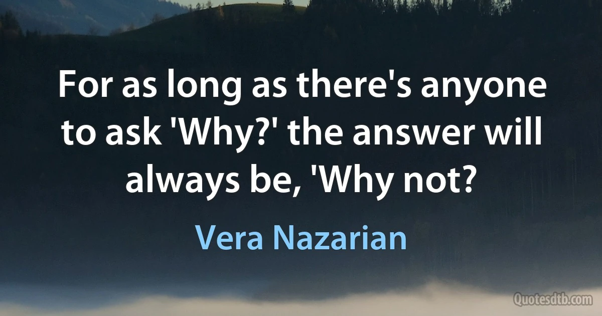 For as long as there's anyone to ask 'Why?' the answer will always be, 'Why not? (Vera Nazarian)