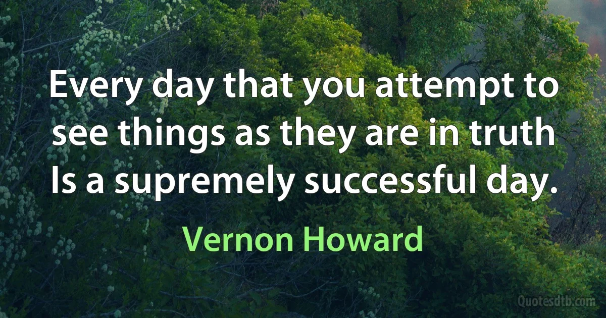 Every day that you attempt to see things as they are in truth Is a supremely successful day. (Vernon Howard)